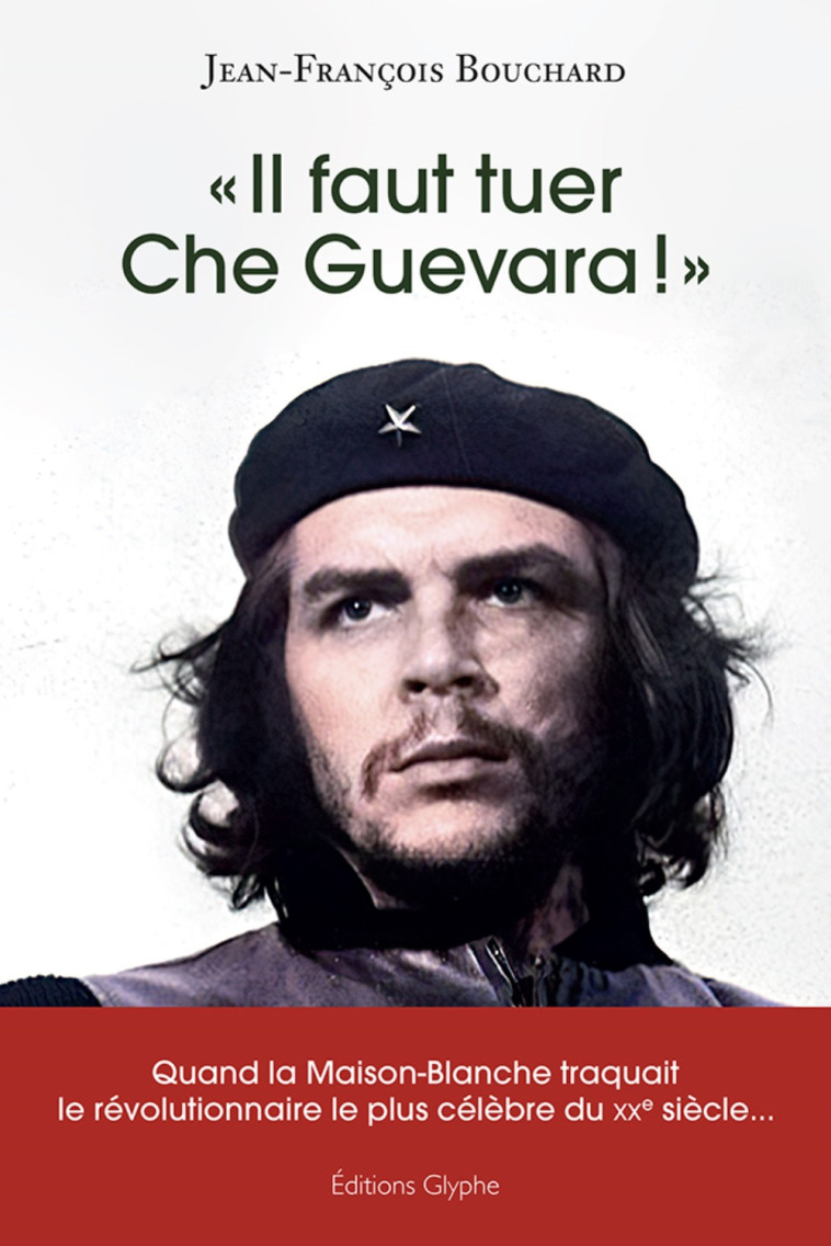 "Il faut tuer Che Guevara !" - quand la Maison-Blanche traquait le révolutionnaire le plus célèbre du XXe siècle - Jean-François Bouchard - GLYPHE